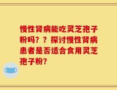 慢性肾病能吃灵芝孢子粉吗？？探讨慢性肾病患者是否适合食用灵芝孢子粉？