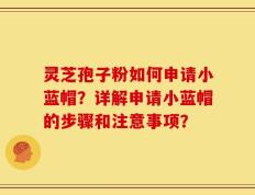 灵芝孢子粉如何申请小蓝帽？详解申请小蓝帽的步骤和注意事项？