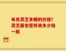 每克灵芝多糖的价格？灵芝菌包营养液多少钱一瓶
