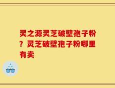 灵之源灵芝破壁孢子粉？灵芝破壁孢子粉哪里有卖