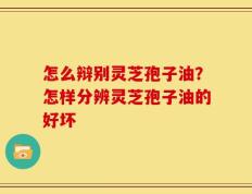 怎么辩别灵芝孢子油？怎样分辨灵芝孢子油的好坏