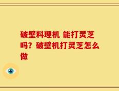 破壁料理机 能打灵芝吗？破壁机打灵芝怎么做