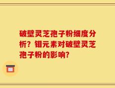 破壁灵芝孢子粉细度分析？钼元素对破壁灵芝孢子粉的影响？