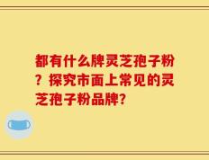 都有什么牌灵芝孢子粉？探究市面上常见的灵芝孢子粉品牌？