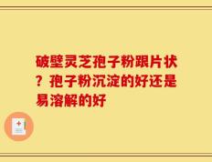 破壁灵芝孢子粉跟片状？孢子粉沉淀的好还是易溶解的好