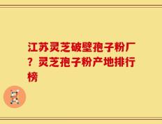 江苏灵芝破壁孢子粉厂？灵芝孢子粉产地排行榜