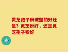 灵芝孢子粉破壁的好还是？灵芝粉好，还是灵芝孢子粉好