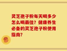灵芝孢子粉每天喝多少怎么喝最佳？健康养生必备的灵芝孢子粉使用指南？