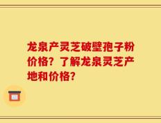 龙泉产灵芝破壁孢子粉价格？了解龙泉灵芝产地和价格？