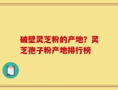 破壁灵芝粉的产地？灵芝孢子粉产地排行榜