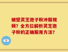 破壁灵芝孢子粉冲服视频？全方位解析灵芝孢子粉的正确服用方法？