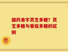 国药准字灵芝多糖？灵芝多糖与香菇多糖的区别
