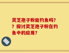 灵芝孢子粉能钓鱼吗？？探讨灵芝孢子粉在钓鱼中的应用？