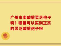 广州市卖破壁灵芝孢子粉？哪里可以买到正宗的灵芝破壁孢子粉