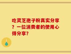 吃灵芝孢子粉真实分享？一位消费者的使用心得分享？