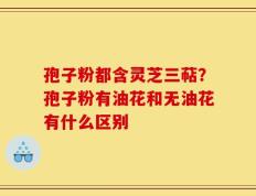 孢子粉都含灵芝三萜？孢子粉有油花和无油花有什么区别