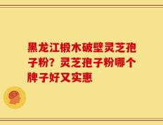 黑龙江椴木破壁灵芝孢子粉？灵芝孢子粉哪个牌子好又实惠
