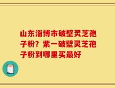 山东淄博市破壁灵芝孢子粉？紫一破壁灵芝孢子粉到哪里买最好