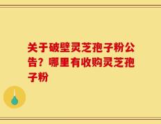 关于破壁灵芝孢子粉公告？哪里有收购灵芝孢子粉
