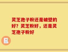 灵芝孢子粉还是破壁的好？灵芝粉好，还是灵芝孢子粉好