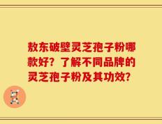 敖东破壁灵芝孢子粉哪款好？了解不同品牌的灵芝孢子粉及其功效？