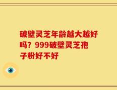 破壁灵芝年龄越大越好吗？999破壁灵芝孢子粉好不好