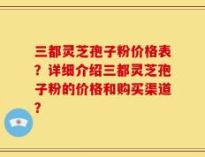 三都灵芝孢子粉价格表？详细介绍三都灵芝孢子粉的价格和购买渠道？