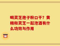 喝灵芝孢子粉口干？黄精和灵芝一起泡酒有什么功效与作用