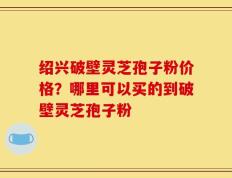 绍兴破壁灵芝孢子粉价格？哪里可以买的到破壁灵芝孢子粉