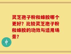 灵芝孢子粉和蜂胶哪个更好？比较灵芝孢子粉和蜂胶的功效与适用场景？