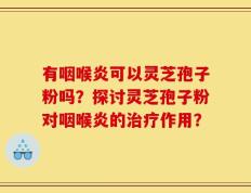 有咽喉炎可以灵芝孢子粉吗？探讨灵芝孢子粉对咽喉炎的治疗作用？