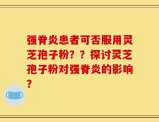 强脊炎患者可否服用灵芝孢子粉？？探讨灵芝孢子粉对强脊炎的影响？
