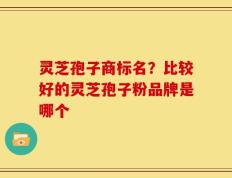 灵芝孢子商标名？比较好的灵芝孢子粉品牌是哪个