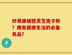 妙莱康破壁灵芝孢子粉？拥有健康生活的必备良品？