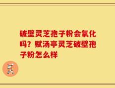 破壁灵芝孢子粉会氧化吗？赋汤亭灵芝破壁孢子粉怎么样