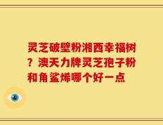 灵芝破壁粉湘西幸福树？澳天力牌灵芝孢子粉和角鲨烯哪个好一点