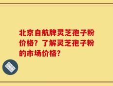 北京自航牌灵芝孢子粉价格？了解灵芝孢子粉的市场价格？