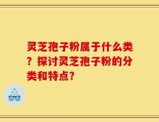 灵芝孢子粉属于什么类？探讨灵芝孢子粉的分类和特点？