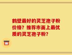 鹤壁最好的灵芝孢子粉价格？推荐市面上最优质的灵芝孢子粉？
