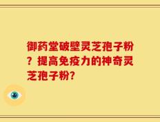 御药堂破壁灵芝孢子粉？提高免疫力的神奇灵芝孢子粉？