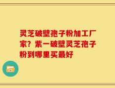 灵芝破壁孢子粉加工厂家？紫一破壁灵芝孢子粉到哪里买最好