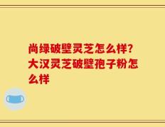尚绿破壁灵芝怎么样？大汉灵芝破壁孢子粉怎么样