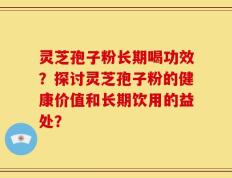灵芝孢子粉长期喝功效？探讨灵芝孢子粉的健康价值和长期饮用的益处？