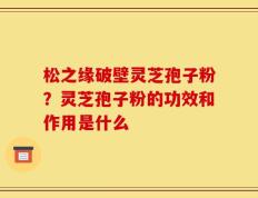 松之缘破壁灵芝孢子粉？灵芝孢子粉的功效和作用是什么