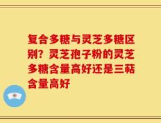 复合多糖与灵芝多糖区别？灵芝孢子粉的灵芝多糖含量高好还是三萜含量高好