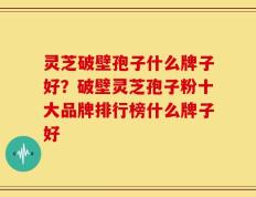 灵芝破壁孢子什么牌子好？破壁灵芝孢子粉十大品牌排行榜什么牌子好