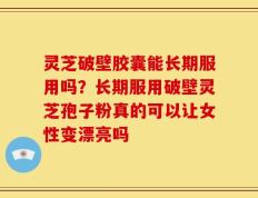 灵芝破壁胶囊能长期服用吗？长期服用破壁灵芝孢子粉真的可以让女性变漂亮吗