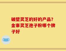 破壁灵芝的好的产品？金寨灵芝孢子粉哪个牌子好