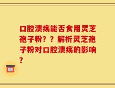 口腔溃疡能否食用灵芝孢子粉？？解析灵芝孢子粉对口腔溃疡的影响？