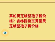真的灵芝破壁孢子粉价格？吉林抚松玉秀堂灵芝破壁孢子粉价格